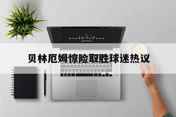 贝林厄姆惊险取胜球迷热议的简单介绍