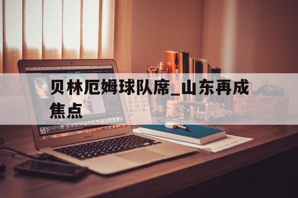 贝林厄姆球队席_山东再成焦点(贝林厄姆在俱乐部沉沦到世界杯起飞)|BB官方入口